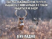 ЕЩЕ РАЗ ОБИДИШЬСЯ НА ТО ЧТО Я ОБЩАЮСЬ С НИМ БОЛЬШЕ,Я С ТОБОЙ ОБЩАТЬСЯ НЕ БУДУ! А НУ ЛАДНО