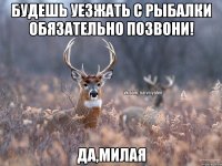 будешь уезжать с рыбалки обязательно позвони! Да,милая