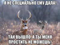 я не специально ему дала! Так вышло, а ты меня простить не можешь!