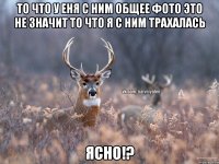 То что у еня с ним общее фото это не значит то что я с ним трахалась ЯСНО!?