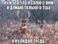 ну и что что я сплю с ним, я думаю только о тебе! а ну ладно тогда..