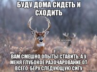 Буду дома сидеть и сходить Вам смешно опыты ставить, а у меня глубокое разочарование от всего. Беру следующую сигу