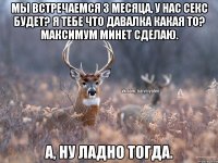 мы встречаемся 3 месяца, у нас секс будет? я тебе что давалка какая то? максимум минет сделаю. А, ну ладно тогда.