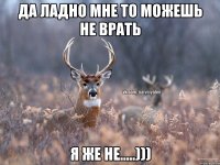 да ладно мне то можешь не врать я же не.....)))