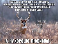 Поставь СП, но только так, чтобы все пользователи видели. -Хорошо, а ты поставишь так? -Дурак что ли? Там же моя личная информация видна будет А, ну хорошо, любимая :*