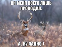 он меня всего лишь проводил. а , ну ладно )