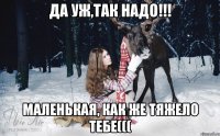 Да уж,так надо!!! Маленькая, как же тяжело тебе(((