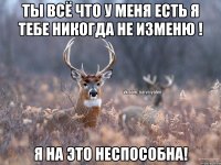 Ты всё что у меня есть я тебе никогда не изменю ! Я НА ЭТО НЕСПОСОБНА!