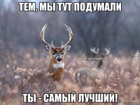 Тем, мы тут подумали Ты - самый лучший!