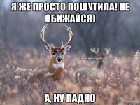 Я же просто пошутила! Не обижайся) А, ну ладно