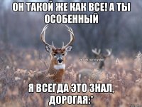 Он такой же как все! А ты особенный Я всегда это знал, дорогая:*