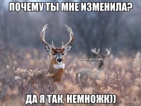 почему ты мне изменила? да я так, немножк))