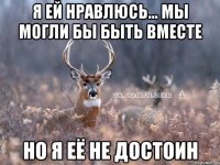 я ей нравлюсь... мы могли бы быть вместе но я её не достоин