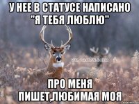 У нее в статусе написано "Я тебя люблю" Про меня пишет,любимая моя