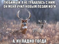 Любимый, я не трахалась с ним, он меня учил новым позам йоги А, ну ладно тогда