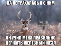 Да не трахалась я с ним Он учил меня правильно держать железный жезл