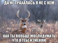 Да не трахалась я не с кем как ты вообще мог подумать что я тебе изменяю