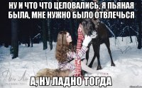 Ну и что что целовались, я пьяная была, мне нужно было отвлечься А, ну ладно тогда