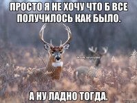 Просто я не хочу что б все получилось как было. А ну ладно тогда.