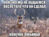 Конечно мы не общаемся, после того, что он сделал Конечно, любимая