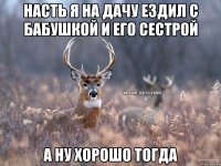 Насть я на дачу ездил с бабушкой и его сестрой а ну хорошо тогда