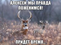 Алексей, мы правда поженимся! придёт время...