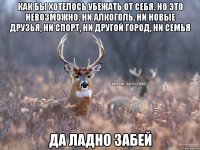 Как бы хотелось убежать от себя. Но это невозможно. Ни алкоголь, ни новые друзья, ни спорт, ни другой город, ни семья Да ладно забей