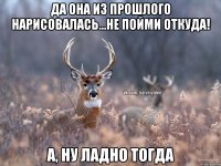 да она из прошлого нарисовалась...не пойми откуда! А, ну ладно тогда