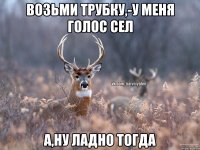 возьми трубку,-у меня голос сел а,ну ладно тогда