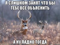 Я слишком занят что бы тебе все объяснить А ну ладно тогда