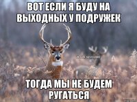 Вот если я буду на выходных у подружек тогда мы не будем ругаться