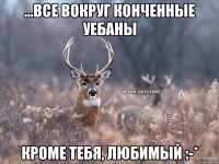 ...все вокруг конченные уебаны Кроме тебя, любимый :-*