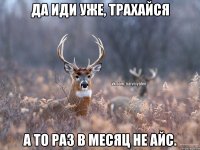 Да иди уже, трахайся А то раз в месяц не айс.