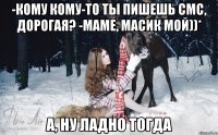 -Кому кому-то ты пишешь смс, дорогая? -Маме, Масик мой))* А, ну ладно тогда