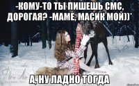 -Кому-то ты пишешь смс, дорогая? -Маме, Масик мой))* А, ну ладно тогда