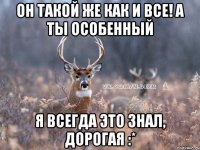 он такой же как и все! а ты особенный я всегда это знал, дорогая :*