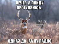 Вечер, я пойду прогуляюсь.. Одна? да . аа ну ладно