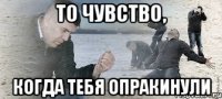 То чувство, Когда тебя опракинули