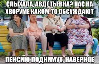 Слыхала, авдотьевна? нас на хворуме каком-то обсуждают пенсию поднимут, наверное