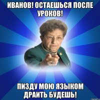 Иванов! Остаешься после уроков! Пизду мою языком драить будешь!