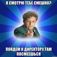 Я смотрю тебе смешно? Пойдем к директору,там посмеешься