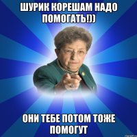 Шурик корешам надо помогать!)) они тебе потом тоже помогут