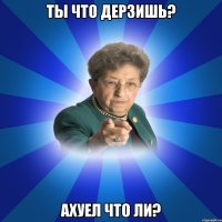 Ты что дерзишь? Ахуел что ли?