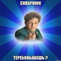 Скварнюк теребонькаешь ?