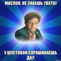 Маслов, не знаешь ybxtuj У Шустовой спрашиваешь да?