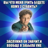 Вы что меня учить будете кому 2 ставить? Заслужил он значит,и вообще я забыла уже