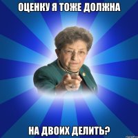 Оценку я тоже должна На двоих делить?