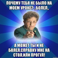 Почему тебя не было на моем уроке? ,,болел,, А может ты и не болел,справку мне на стол,или прогул!