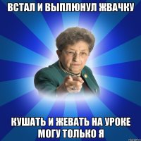 ВСТАЛ и выплюнул жвачку кушать и жевать на уроке могу только я