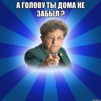 а голову ты дома не забыл ? 